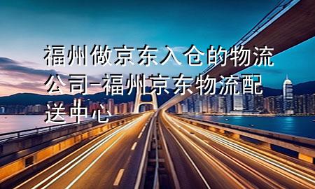 福州做京东入仓的物流公司-福州京东物流配送中心