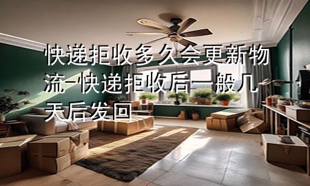 快递拒收多久会更新物流-快递拒收后一般几天后发回