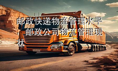 邮政快递物流管理水平,邮政公司物流管理现状