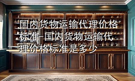 国内货物运输代理价格标准-国内货物运输代理价格标准是多少