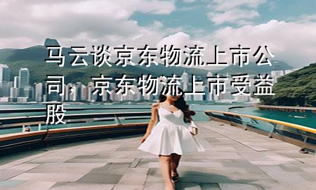 马云谈京东物流上市公司,京东物流上市受益股