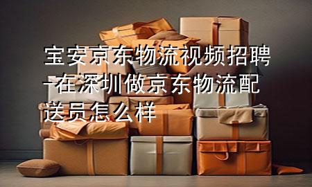 宝安京东物流视频招聘-在深圳做京东物流配送员怎么样