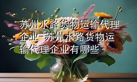 苏州水路货物运输代理企业-苏州水路货物运输代理企业有哪些