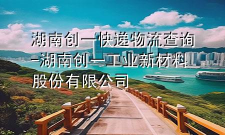 湖南创一快递物流查询-湖南创一工业新材料股份有限公司