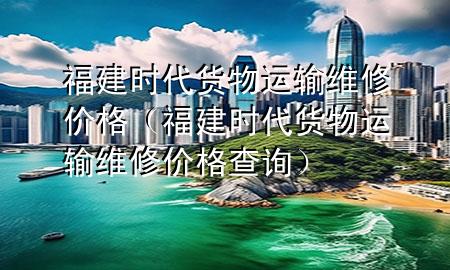福建时代货物运输维修价格(福建时代货物运输维修价格查询)