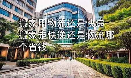 搬家用物流还是快递-搬家走快递还是物流哪个省钱