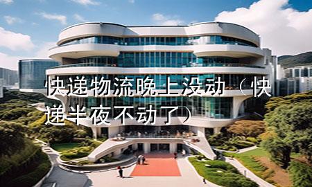 快递物流晚上没动(快递半夜不动了)