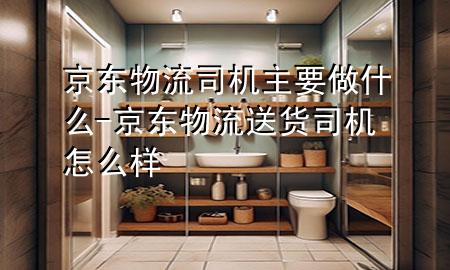 京东物流司机主要做什么-京东物流送货司机怎么样