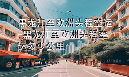 黑龙江至欧洲头程空运-黑龙江至欧洲头程空运多少公里