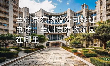 兰州京东物流公司地址电话,兰州京东物流园在哪里