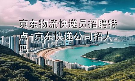 京东物流快递员招聘特点-京东快递公司招人吗