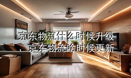 京东物流什么时候升级,京东物流啥时候更新
