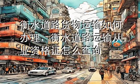衡水道路货物运输如何办理,衡水道路运输从业资格证怎么查询