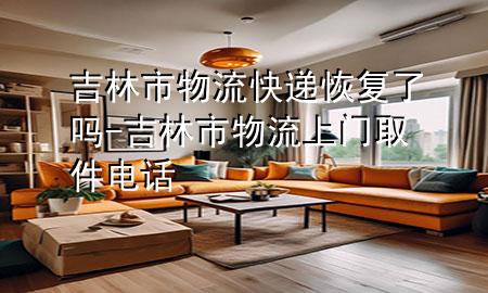 吉林市物流快递恢复了吗-吉林市物流上门取件电话