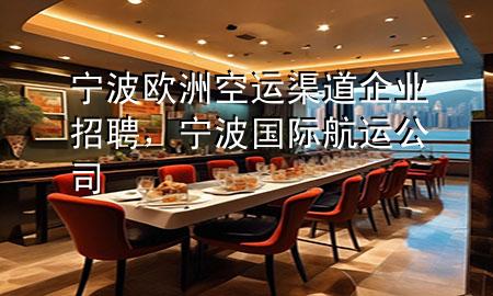 宁波欧洲空运渠道企业招聘,宁波国际航运公司