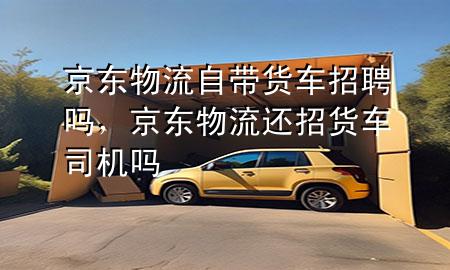 京东物流自带货车招聘吗,京东物流还招货车司机吗