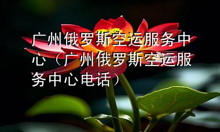 广州俄罗斯空运服务中心(广州俄罗斯空运服务中心电话)