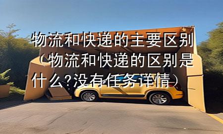 物流和快递的主要区别(物流和快递的区别是什么?没有任务详情)