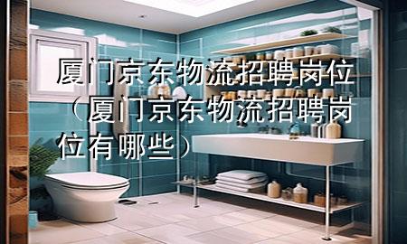厦门京东物流招聘岗位(厦门京东物流招聘岗位有哪些)