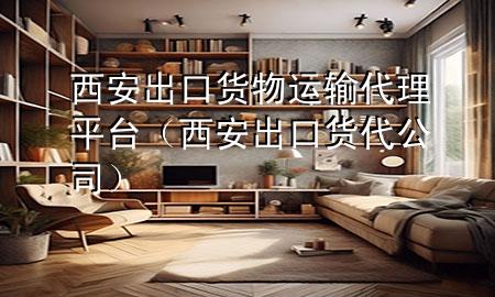 西安出口货物运输代理平台(西安出口货代公司)