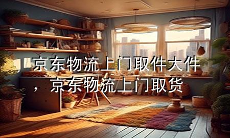 京东物流上门取件大件,京东物流上门取货