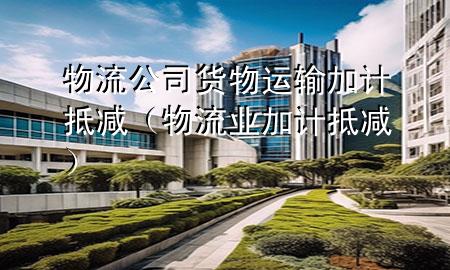 物流公司货物运输加计抵减(物流业加计抵减)