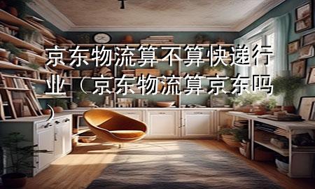 京东物流算不算快递行业(京东物流算京东吗)