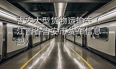 吉安大型货物运输车(江西省吉安市货车信息部)