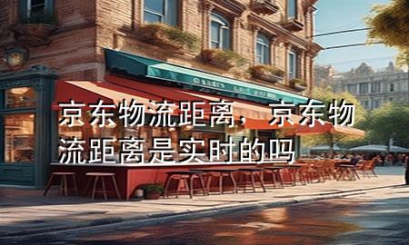 京东物流距离,京东物流距离是实时的吗