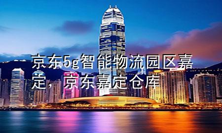京东5g智能物流园区嘉定,京东嘉定仓库