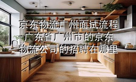 京东物流广州面试流程-广东省广州市的京东物流公司的招聘在哪里