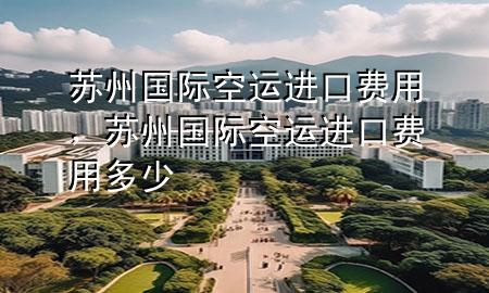 苏州国际空运进口费用，苏州国际空运进口费用多少