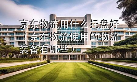 京东物流用什么托盘好(京东物流使用的物流装备有哪些)