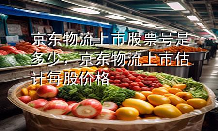 京东物流上市股票号是多少,京东物流上市估计每股价格