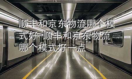 顺丰和京东物流哪个模式好-顺丰和京东物流哪个模式好一点