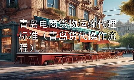 青岛电商货物运输代理标准(青岛货代操作流程)