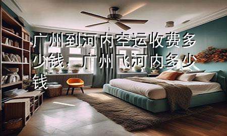 广州到河内空运收费多少钱，广州飞河内多少钱