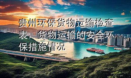 贵州环保货物运输检查表,货物运输的安全环保措施情况
