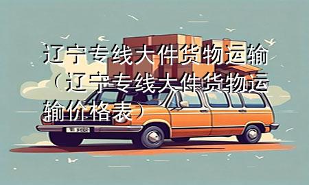 辽宁专线大件货物运输(辽宁专线大件货物运输价格表)