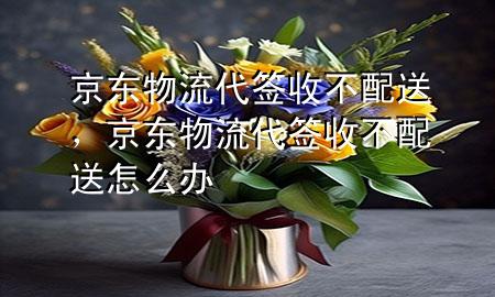 京东物流代签收不配送,京东物流代签收不配送怎么办