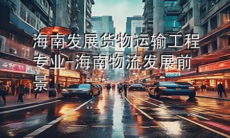 海南发展货物运输工程专业-海南物流发展前景