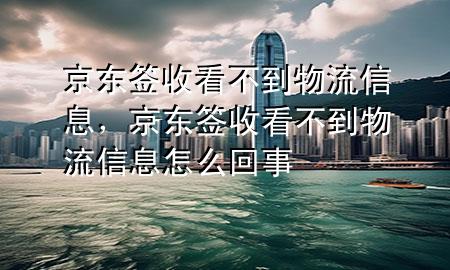 京东签收看不到物流信息,京东签收看不到物流信息怎么回事