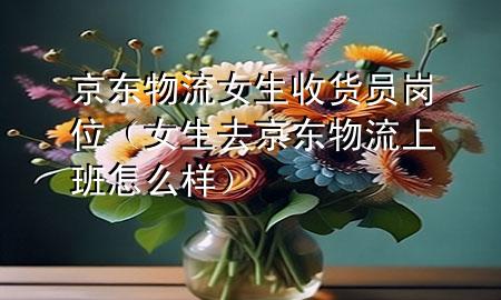 京东物流女生收货员岗位(女生去京东物流上班怎么样)