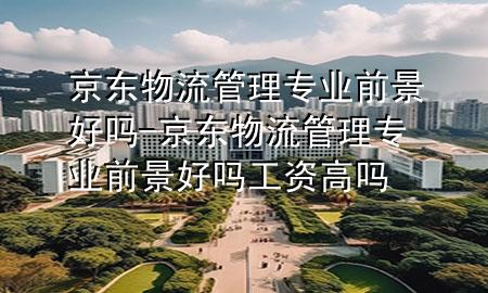 京东物流管理专业前景好吗-京东物流管理专业前景好吗工资高吗