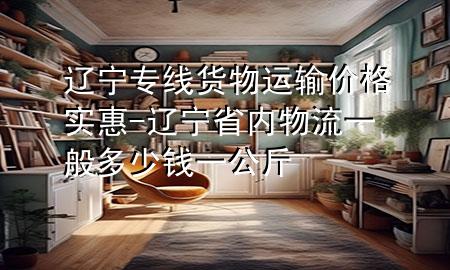 辽宁专线货物运输价格实惠-辽宁省内物流一般多少钱一公斤