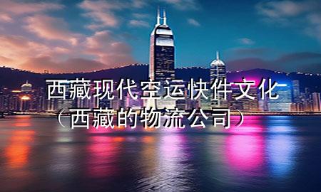 西藏现代空运快件文化（西藏的物流公司）