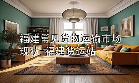 福建常见货物运输市场现状-福建货运站