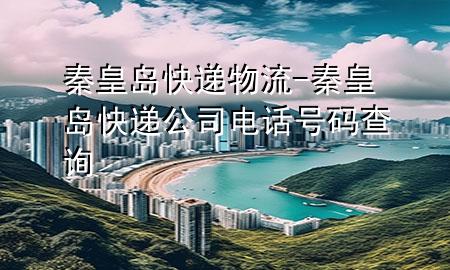 秦皇岛快递物流-秦皇岛快递公司电话号码查询