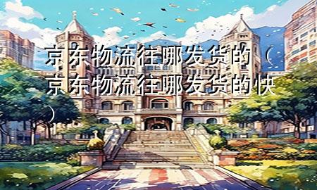 京东物流往哪发货的(京东物流往哪发货的快)