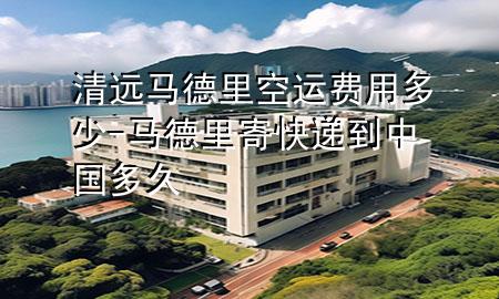 清远马德里空运费用多少-马德里寄快递到中国多久